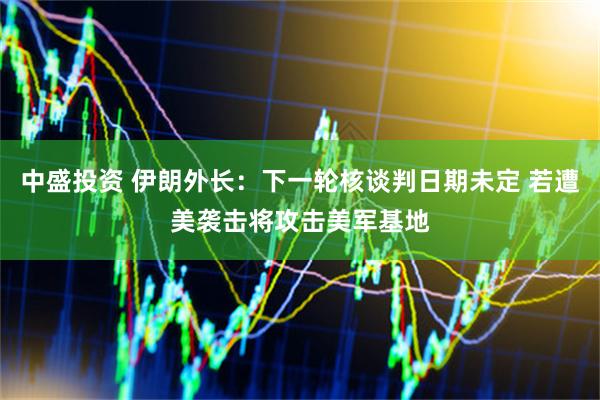 中盛投资 伊朗外长：下一轮核谈判日期未定 若遭美袭击将攻击美军基地