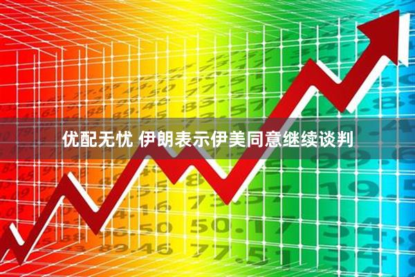 优配无忧 伊朗表示伊美同意继续谈判