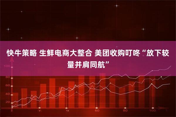 快牛策略 生鲜电商大整合 美团收购叮咚“放下较量并肩同航”
