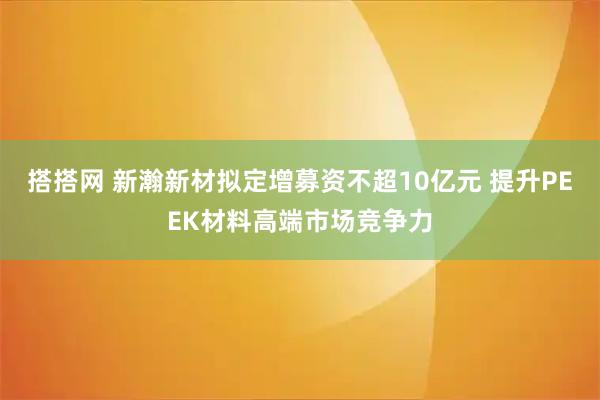 搭搭网 新瀚新材拟定增募资不超10亿元 提升PEEK材料高端市场竞争力